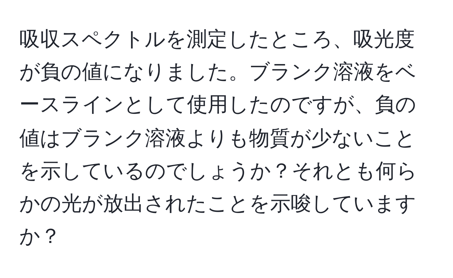 吸収スペクトルを測定したところ、吸光度が負の値になりました。ブランク溶液をベースラインとして使用したのですが、負の値はブランク溶液よりも物質が少ないことを示しているのでしょうか？それとも何らかの光が放出されたことを示唆していますか？