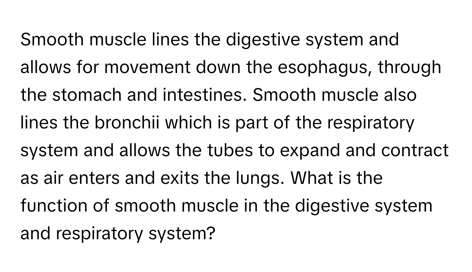 Smooth muscle lines the digestive system and allows for movement down the esophagus, through the stomach and intestines. Smooth muscle also lines the bronchii which is part of the respiratory system and allows the tubes to expand and contract as air enters and exits the lungs. What is the function of smooth muscle in the digestive system and respiratory system?