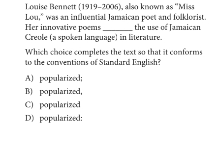 Louise Bennett (1919-2006), also known as “Miss
Lou,” was an influential Jamaican poet and folklorist.
Her innovative poems_ the use of Jamaican
Creole (a spoken language) in literature.
Which choice completes the text so that it conforms
to the conventions of Standard English?
A) popularized;
B) popularized,
C) popularized
D) popularized: