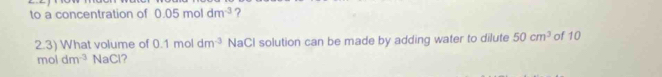 to a concentration of 0.05moldm^(-3) ? 
2.3) What volume of 0.1m ) dm^(-3) NaCl solution can be made by adding water to dilute 50cm^3 of 10
moldm^(-3) NaCl?