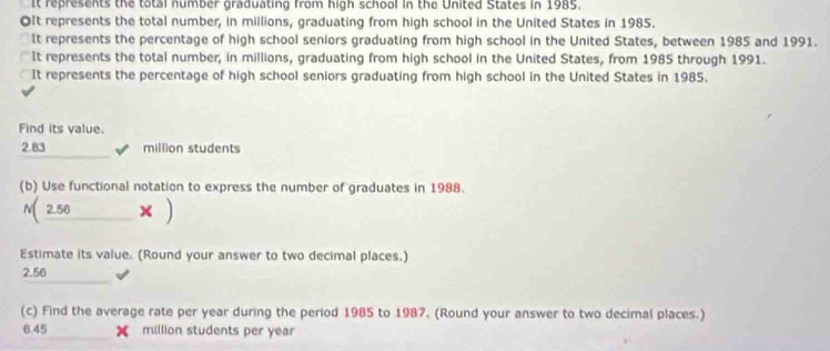 It represents the total number graduating from high school in the United States in 1985. 
OIt represents the total number, in millions, graduating from high school in the United States in 1985. 
It represents the percentage of high school seniors graduating from high school in the United States, between 1985 and 1991. 
It represents the total number, in millions, graduating from high school in the United States, from 1985 through 1991. 
It represents the percentage of high school seniors graduating from high school in the United States in 1985. 
Find its value.
2.83 √ million students 
(b) Use functional notation to express the number of graduates in 1988. 
N( 2.50 _____ × ) 
Estimate its value. (Round your answer to two decimal places.)
2.56
(c) Find the average rate per year during the period 1985 to 1987. (Round your answer to two decimal places.)
6.45 X million students per year