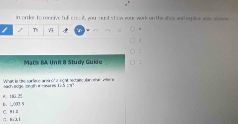 In order to receive full credit, you must show your work on the slide and explain your answer.

Tr sqrt(± ) × A
B
C
Math 8A Unit 8 Study Guide D
What is the surface area of a right rectangular prism where
each edge length measures 13.5 cm?
A. 182.25
B. 1,093.5
C. 81.0
D. 820.1