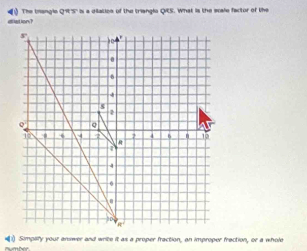 The trangle QR''S' is a dilation of the triangla QRS. What is the scale factor of the
allation?