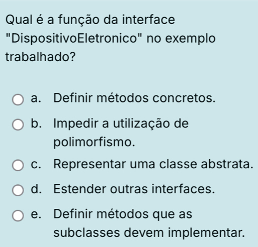 Qual é a função da interface
"DispositivoEletronico" no exemplo
trabalhado?
a. Definir métodos concretos.
b. Impedir a utilização de
polimorfismo.
c. Representar uma classe abstrata.
d. Estender outras interfaces.
e. Definir métodos que as
subclasses devem implementar.