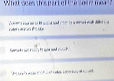 What does this part of the poem mean?
Dreams can be as brilliant and clear
colors across the sky
Sunsets are really bright and colorful.
The sky is wide and full of color, especially at sunset.