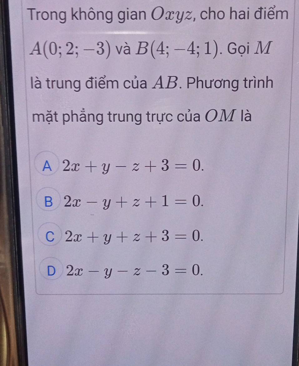 Trong không gian Oxyz, cho hai điểm
A(0;2;-3) và B(4;-4;1). Gọi M
là trung điểm của AB. Phương trình
mặt phẳng trung trực của OM là
A 2x+y-z+3=0.
B 2x-y+z+1=0.
C 2x+y+z+3=0.
D 2x-y-z-3=0.