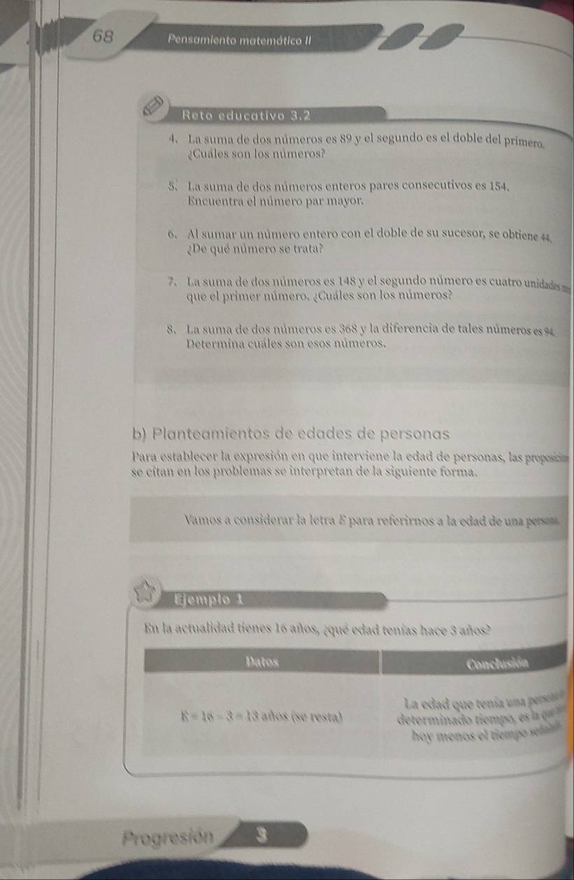 Pensamiento matemático II 
Reto educativo 3.2
4. La suma de dos números es 89 y el segundo es el doble del primero, 
¿Cuáles son los números? 
5. La suma de dos números enteros pares consecutivos es 154. 
Encuentra el número par mayor. 
6. Al sumar un número entero con el doble de su sucesor, se obtiene 44. 
¿De qué número se trata? 
7. La suma de dos números es 148 y el segundo número es cuatro unidades 
que el primer número. ¿Cuáles son los números? 
8. La suma de dos números es 368 y la diferencia de tales números es %
Determina cuáles son esos números. 
b) Planteamientos de edades de personas 
Para establecer la expresión en que interviene la edad de personas, las preoocin 
se cítan en los problemas se interpretan de la siguiente forma. 
Vamos a considerar la letra É para referirnos a la edad de una per 
Ejemplo 1 
En la actualidad tienes 16 años, ¿qué edad tenías hace 3 años? 
Datos Conclusión 
La edad que tenía una perste
E=16-3=13 años (se resta) determinado tiempo, es la e 
hoy menos el tiempo se 
Progresión 3