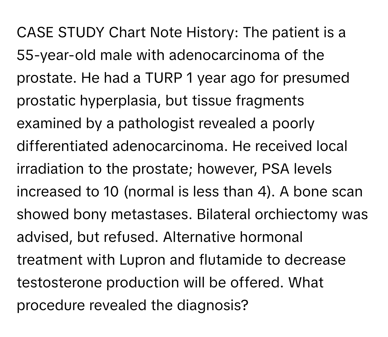 CASE STUDY Chart Note History: The patient is a 55-year-old male with adenocarcinoma of the prostate. He had a TURP 1 year ago for presumed prostatic hyperplasia, but tissue fragments examined by a pathologist revealed a poorly differentiated adenocarcinoma. He received local irradiation to the prostate; however, PSA levels increased to 10 (normal is less than 4). A bone scan showed bony metastases. Bilateral orchiectomy was advised, but refused. Alternative hormonal treatment with Lupron and flutamide to decrease testosterone production will be offered. What procedure revealed the diagnosis?