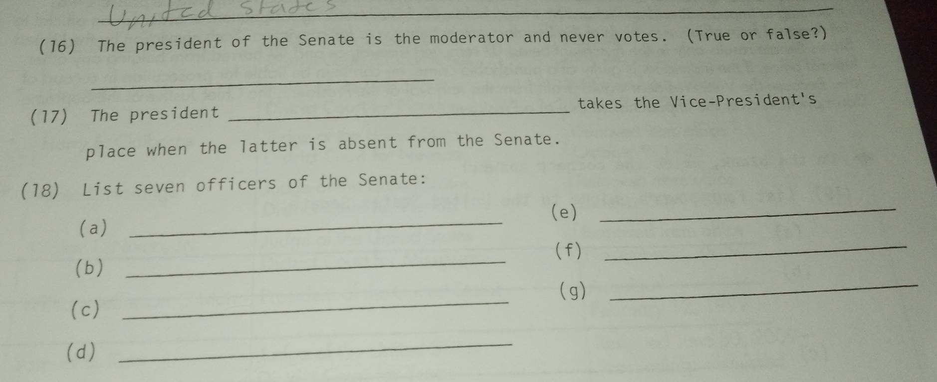 (16) The president of the Senate is the moderator and never votes. (True or false?) 
_ 
(17) The president _takes the Vice-President's 
place when the latter is absent from the Senate. 
(18) List seven officers of the Senate: 
_ 
(e)_ 
(a) 
(f) 
(b) 
_ 
_ 
(g) 
(c) 
_ 
_ 
(d) 
_