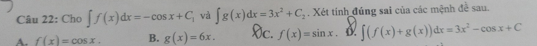 Cho ∈t f(x)dx=-cos x+C_1 và ∈t g(x)dx=3x^2+C_2. Xét tính đúng sai của các mệnh đề sau.
A. f(x)=cos x. B. g(x)=6x.
Vc. f(x)=sin x.
∈t (f(x)+g(x))dx=3x^2-cos x+C