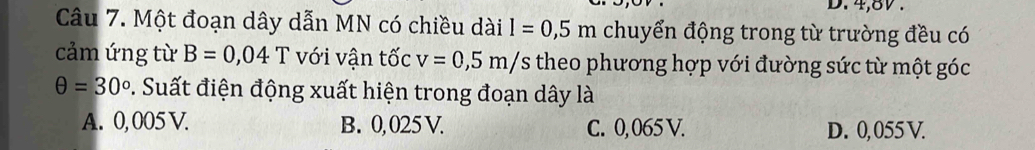 4,8V.
Câu 7. Một đoạn dây dẫn MN có chiều dài l=0,5m chuyển động trong từ trường đều có
cảm ứng từ B=0,04T với vận tốc v=0,5m/s theo phương hợp với đường sức từ một góc
θ =30° 9. Suất điện động xuất hiện trong đoạn dây là
A. 0, 005 V. B. 0,025 V. C. 0, 065 V. D. 0, 055 V.