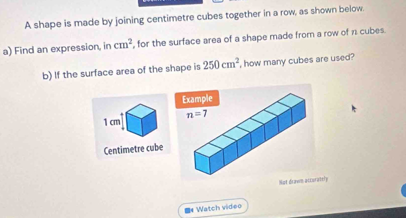 A shape is made by joining centimetre cubes together in a row, as shown below.
a) Find an expression, in cm^2 , for the surface area of a shape made from a row of n cubes.
b) If the surface area of the shape is 250cm^2 , how many cubes are used?
1cm
Centimetre cube
Not drawn accurately
Watch video