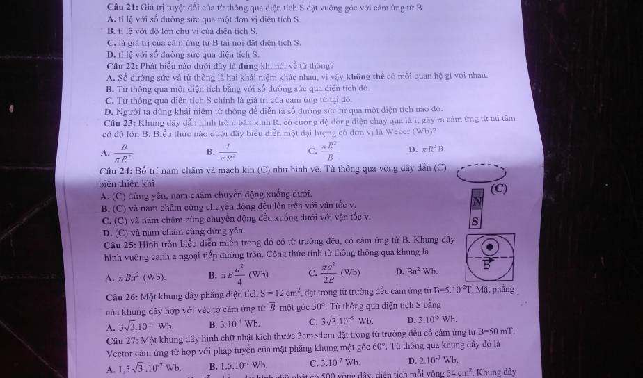 Giá trị tuyệt đổi của từ thông qua diện tích S đặt vuông góc với cảm ứng từ B
A. tỉ lệ với số đường sức qua một đơn vị diện tích S.
B. tỉ lệ với độ lớn chu vi của diện tích S.
C. là giả trị của cảm ứng từ B tại nơi đặt điện tích S.
D. tỉ lệ với số đường sức qua diện tích S.
Câu 22: Phát biểu nào dưới đây là đúng khi nói về từ thông?
A. Số đường sức và từ thông là hai khái niệm khác nhau, vi vậy không thể có mối quan hệ gì với nhau.
B. Tử thông qua một diện tích bằng với số đường sức qua diện tích đô.
C. Từ thông qua diện tích S chính là giả trị của cảm ứng từ tại đó.
D. Người ta dùng khái niệm từ thông để diễn tả số đường sức từ qua một diện tích nào đó.
Câu 23: Khung dây dẫn hình tròn, bán kính R, có cường độ dòng điện chạy qua là l, gây ra cảm ứmg từ tại tâm
có độ Iớn B. Biểu thức nào dưới đây biểu diễn một đại lượng có đơn vị là Weber (Wb)?
A.  B/π R^2  B.  I/π R^2  C.  π R^2/B  D. π R^2B
Câu 24: Bố trí nam châm và mạch kín (C) như hình vẽ, Từ thông qua vòng dây dẫn (C)
biến thiên khi (C)
A. (C) đứng yên, nam châm chuyển động xuống dưới.
B. (C) và nam châm cùng chuyển động đều lên trên với vận tốc v. N
C. (C) và nam châm cùng chuyển động đều xuống dưới với vận tốc v.
s
D. (C) và nam châm cùng đứng yên.
Câu 25: Hình tròn biểu diễn miền trong đó có từ trường đều, có cảm ứng từ B. Khung đây
hình vuông cạnh a ngoại tiếp đường tròn. Công thức tính từ thông thông qua khung là
A. π Ba^2(Wb). B. π B a^2/4 (Wb) C.  π a^2/2B (Wb) D. Ba^2 Wb.
Câu 26: Một khung dây phẳng diện tích S=12cm^2 , đặt trong từ trường đều cảm ứng từ B=5.10^(-2)T.. Mặt phẳng
của khung dây hợp với véc tơ cảm ứng từ overline B một góc 30° Từ thông qua diện tích S bằng
A. 3sqrt(3).10^(-4)Wb. B. 3.10^(-4)Wb C. 3sqrt(3).10^(-5)Wb. D. 3.10^(-5)Wb.
Câu 27: Một khung dây hình chữ nhật kích thước 3cm* 4cm n đặt trong từ trường đều có cảm ứng từ B=50mT.
Vector cảm ứng từ hợp với pháp tuyến của mặt phẳng khung một góc 60°. Từ thông qua khung dây đó là
A. 1,5sqrt(3).10^(-7)Wb. B. 1.5.10^(-7)Wb. C. 3.10^(-7)Wb. D. 2.10^(-7)Wb.
1 có 500 vòng dây, diện tích mỗi vòng 54cm^2.. Khung dây