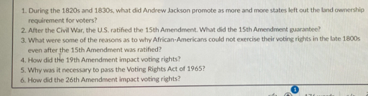 During the 1820s and 1830s, what did Andrew Jackson promote as more and more states left out the land ownership 
requirement for voters? 
2. After the Civil War, the U.S. ratified the 15th Amendment. What did the 15th Amendment guarantee? 
3. What were some of the reasons as to why African-Americans could not exercise their voting rights in the late 1800s
even after the 15th Amendment was ratified? 
4. How did the 19th Amendment impact voting rights? 
5. Why was it necessary to pass the Voting Rights Act of 1965? 
6. How did the 26th Amendment impact voting rights?