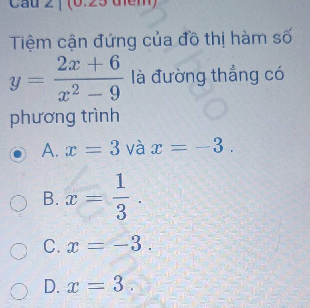 Cau 2 | (0.25 điểm)
Tiệm cận đứng của đồ thị hàm số
y= (2x+6)/x^2-9  là đường thắng có
phương trình
A. x=3 và x=-3.
B. x= 1/3 .
C. x=-3.
D. x=3.