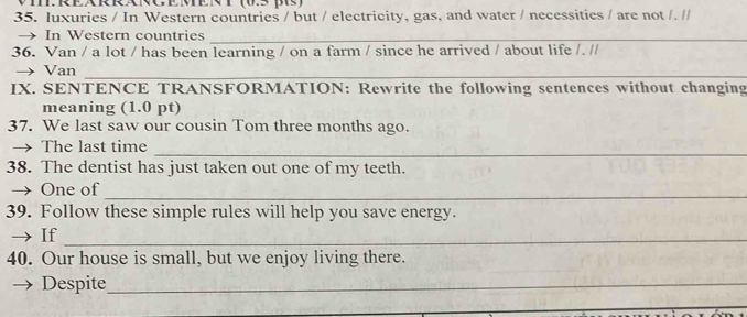 EARRANG EMEN T V5 ps) 
35. luxuries / In Western countries / but / electricity, gas, and water / necessities / are not /. // 
→ In Western countries_ 
36. Van / a lot / has been learning / on a farm / since he arrived / about life /. // 
→ Van_ 
IX. SENTENCE TRANSFORMATION: Rewrite the following sentences without changing 
meaning (1.0 pt) 
37. We last saw our cousin Tom three months ago. 
_ 
→ The last time 
38. The dentist has just taken out one of my teeth. 
→ One of 
_ 
39. Follow these simple rules will help you save energy. 
→ If_ 
40. Our house is small, but we enjoy living there. 
Despite_