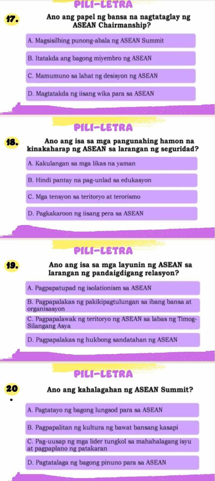 PILI-LETRA
17. Ano ang papel ng bansa na nagtataglay ng
ASEAN Chairmanship?
A. Magsisilbing punong-abala ng ASEAN Summit
B. Itatakda ang bagong miyembro ng ASEAN
C. Mamumuno sa lahat ng desisyon ng ASEAN
D. Magtatakda ng iisang wika para sa ASEAN
PILI-LETRA
18. Ano ang isa sa mga pangunahing hamon na
kinakaharap ng ASEAN sa larangan ng seguridad?
A. Kakulangan sa mga likas na yaman
B. Hindi pantay na pag-unlad sa edukasyon
C. Mga tensyon sa teritoryo at terorismo
D. Pagkakaroon ng iisang pera sa ASEAN
PILI-LETRA
19. Ano ang isa sa mga layunin ng ASEAN sa
larangan ng pandaigdigang relasyon?
A. Pagpapatupad ng isolationism sa ASEAN
B. Pagpapalakas ng pakikipagtulungan sa ibang bansa at
organisasyon
C. Pagpapalawak ng teritoryo ng ASEAN sa labas ng Timog-
Silangang Asya
D. Pagpapalakas ng hukbong sandatahan ng ASEAN
PILI-LETRA
20 Ano ang kahalagahan ng ASEAN Summit?
A. Pagtatayo ng bagong lungsod para sa ASEAN
B. Pagpapalitan ng kultura ng bawat bansang kasapi
C. Pag-uusap ng mga lider tungkol sa mahahalagang isyu
at pagpaplano ng patakaran
D. Pagtatalaga ng bagong pinuno para sa ASEAN