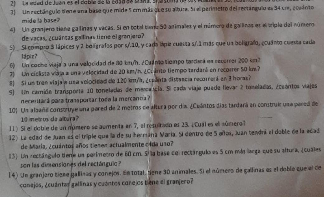 La edad de Juan es el doble de la edad de Maria. Sría suma de sus edades es 30,
3) Un rectángulo tiene una base que mide 5 cm más que su altura. Si el perímetro del rectángulo es 34 cm, ¿cuánto
mide la base?
4) Un granjero tiene gallinas y vacas. Si en total tiene 50 animales y el número de gallinas es el triple del número
de vacas, ¿cuántas gallinas tiene el granjero?
5)  Si compro 3 lápices y 2 bolígrafos por s/.10, y cada lápiz cuesta s/.1 más que un bolígrafo, ¿cuánto cuesta cada
lápizʔ
6) Un coche viaja a una velocidad de 80 km/h. ¿Cuánto tiempo tardará en recorrer 200 km?
7) Un ciclista viaja a una velocidad de 20 km/h. ¿Cuánto tiempo tardará en recorrer 50 km?
8) Si un tren viaja a una velocidad de 120 km/h, ¿cuanta distancia recorrerá en 3 horas?
9) Un camión transporta 10 toneladas de mercancía. Si cada viaje puede llevar 2 toneladas, ¿cuántos viajes
necesitará para transportar toda la mercancía?
10) Un albañil construye una pared de 2 metros de altura por día. ¿Cuántos días tardará en construir una pared de
10 metros de altura?
11) Si el doble de un número se aumenta en 7, el resultado es 23. ¿Cuál es el número?
12) La edad de Juan es el triple que la de su hermaña María. Si dentro de 5 años, Juan tendrá el doble de la edad
de María, ¿cuántos años tienen actualmente cada uno?
13) Un rectángulo tiene un perímetro de 60 cm. Si la base del rectángulo es 5 cm más larga que su altura, ¿cuáles
son las dimensiones del rectángulo?
14) Un granjero tiene gallinas y conejos. En total, tiene 30 animales. Sì el número de gallinas es el doble que el de
conejos, ¿cuántas gallinas y cuántos conejos tene el granjero?