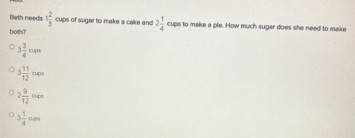 Beth needs 1 2/3  cups of sugar to make a cake and 2 1/4  cups to make a ple. How much sugar does she need to make
both?
3 3/4 cups
3 11/12 cups
2 9/12  cups
3 1/4 cups