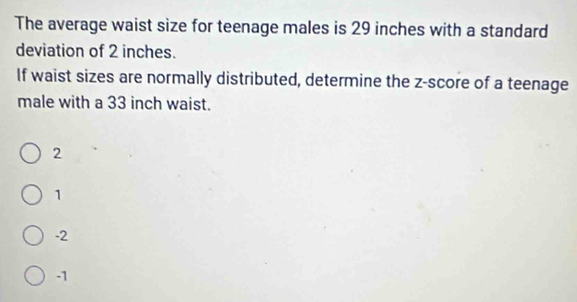 The average waist size for teenage males is 29 inches with a standard
deviation of 2 inches.
If waist sizes are normally distributed, determine the z-score of a teenage
male with a 33 inch waist.
2
1
-2
-1