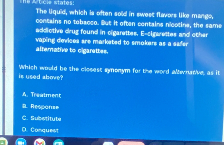 The Article states:
The liquid, which is often sold in sweet flavors like mango,
contains no tobacco. But it often contains nicotine, the same
addictive drug found in cigarettes. E-cigarettes and other
vaping devices are marketed to smokers as a safer
alternative to cigarettes.
Which would be the closest synonym for the word alternative, as it
is used above?
A. Treatment
B. Response
C. Substitute
D. Conquest