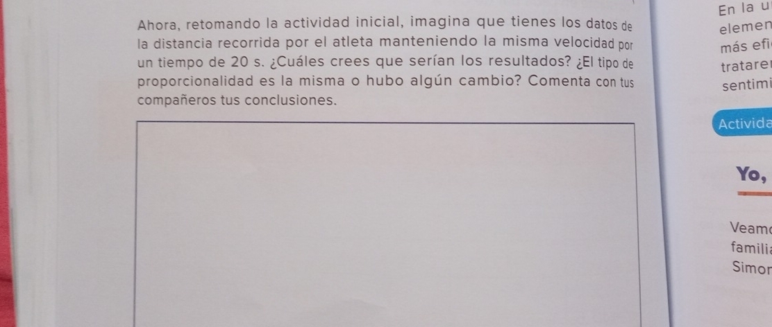 En la u 
Ahora, retomando la actividad inicial, imagina que tienes los datos de 
elemen 
la distancia recorrida por el atleta manteniendo la misma velocidad por más efi 
un tiempo de 20 s. ¿Cuáles crees que serían los resultados? ¿El tipo de 
tratare 
proporcionalidad es la misma o hubo algún cambio? Comenta con tus 
sentimi 
compañeros tus conclusiones. 
Activida 
Yo, 
Veam 
famili 
Simor