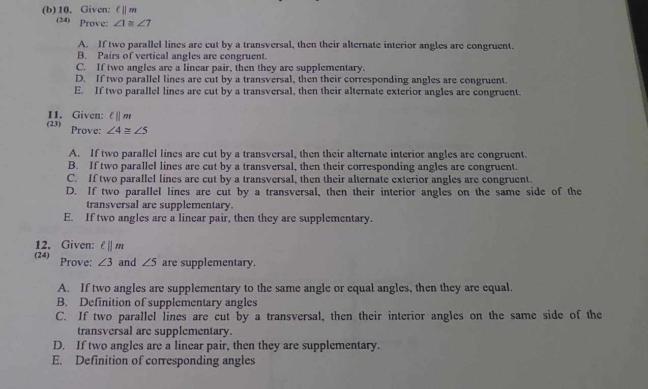 Given: ell ||m
(24) Prove: ∠ 1≌ ∠ 7
A. If two parallel lines are cut by a transversal, then their alternate interior angles are congruent.
B. Pairs of vertical angles are congruent.
C. If two angles are a linear pair, then they are supplementary.
D. If two parallel lines are cut by a transversal, then their corresponding angles are congruent.
E. If two parallel lines are cut by a transversal, then their alternate exterior angles are congruent.
11. Given: ell ||m
(23) Prove: ∠ 4≌ ∠ 5
A. If two parallel lines are cut by a transversal, then their alternate interior angles are congruent.
B. If two parallel lines are cut by a transversal, then their corresponding angles are congruent.
C. If two parallel lines are cut by a transversal, then their alternate exterior angles are congruent.
D. If two parallel lines are cut by a transversal, then their interior angles on the same side of the
transversal are supplementary.
E. If two angles are a linear pair, then they are supplementary.
12. Given: ell ||m
(24) Prove: ∠ 3 and ∠ 5 are supplementary.
A. If two angles are supplementary to the same angle or equal angles, then they are equal.
B. Definition of supplementary angles
C. If two parallel lines are cut by a transversal, then their interior angles on the same side of the
transversal are supplementary.
D. If two angles are a linear pair, then they are supplementary.
E. Definition of corresponding angles