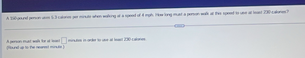 A 150-pound person uses 5.3 calories per minute when walking at a speed of 4 mph. How long must a person walk at this speed to use at least 230 calories? 
A person must walk for at least □ minutes in order to use at least 230 calories. 
(Round up to the nearest minute.)