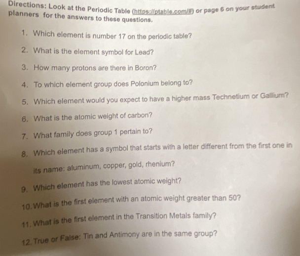 Directions: Look at the Periodic Table (https://ptable.com/#) or page 6 on your student 
planners for the answers to these questions. 
1. Which element is number 17 on the periodic table? 
2. What is the element symbol for Lead? 
3. How many protons are there in Boron? 
4. To which element group does Polonium belong to? 
5. Which element would you expect to have a higher mass Technetium or Gallium? 
6. What is the atomic weight of carbon? 
7. What family does group 1 pertain to? 
8. Which element has a symbol that starts with a letter different from the first one in 
its name: aluminum, copper, gold, rhenium? 
9. Which element has the lowest atomic weight? 
10. What is the first element with an atomic weight greater than 50? 
11. What is the first element in the Transition Metals family? 
12. True or False: Tin and Antimony are in the same group?