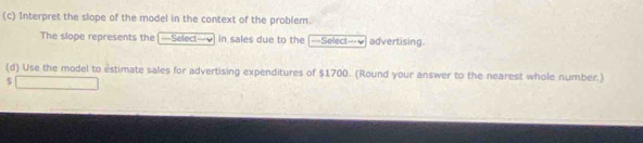 Interpret the slope of the model in the context of the problem. 
The slope represents the —Select—√ in sales due to the --=Select=-₹ advertising. 
(d) Use the model to estimate sales for advertising expenditures of $1700. (Round your answer to the nearest whole number.) 
S