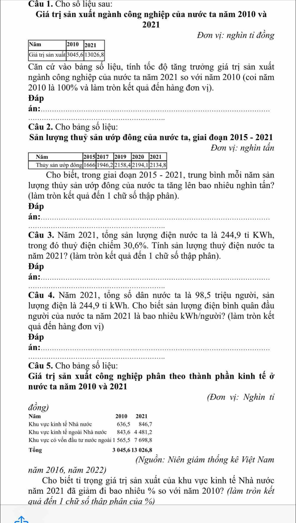 Cho số liệu sau:
Giá trị sản xuất ngành công nghiệp của nước ta năm 2010 và
2021
Đơn vị: nghìn tỉ đồng
Căn cứ vào bảng số liệu, tính tốc độ tăng trưởng giá trị sản xuất
ngành công nghiệp của nước ta năm 2021 so với năm 2010 (coi năm
2010 là 100% và làm tròn kết quả đến hàng đơn vị).
Đáp
án:_
_
Câu 2. Cho bảng số liệu:
Săn lượng thuỷ sản ướp đông của nước ta, giai đoạn 2015 - 2021
Đơn vị: nghìn tấn
Cho biết, trong giai đoạn 2015 - 2021, trung bình mỗi năm sản
lượng thủy sản ướp đông của nước ta tăng lên bao nhiêu nghìn tần?
(làm tròn kết quả đến 1 chữ số thập phân).
Đáp
án:_
Câu 3. Năm 2021, tổng sản lượng điện nước ta là 244,9 tỉ KWh,
trong đó thuỷ điện chiếm 30,6%. Tính sản lượng thuỷ điện nước ta
năm 2021? (làm tròn kết quả đến 1 chữ số thập phân).
Đáp
án:_
Câu 4. Năm 2021, tổng số dân nước ta là 98,5 triệu người, sản
lượng điện là 244,9 tỉ kWh. Cho biết sản lượng điện bình quân đầu
người của nước ta năm 2021 là bao nhiêu kWh/người? (làm tròn kết
quả đến hàng đơn vị)
Đáp
án:_
Câu 5. Cho bảng số liệu:
Giá trị sản xuất công nghiệp phân theo thành phần kinh tế ở
nước ta năm 2010 và 2021
(Đơn vị: Nghìn tỉ
đồng)
Năm 2010 2021
Khu vực kinh tế Nhà nước 636,5 846,7
Khu vực kinh tế ngoài Nhà nước 843,6 4 481,2
Khu vực có vốn đầu tư nước ngoài 1 565,5 7 698,8
Tổng 3 045,6 13 026,8
(Nguồn: Niên giám thống kê Việt Nam
năm 2016, năm 2022)
Cho biết tỉ trọng giá trị sản xuất của khu vực kinh tế Nhà nước
năm 2021 đã giảm đi bao nhiêu % so với năm 2010? (làm tròn kết
quả đến 1 chữ số thập phân của %)