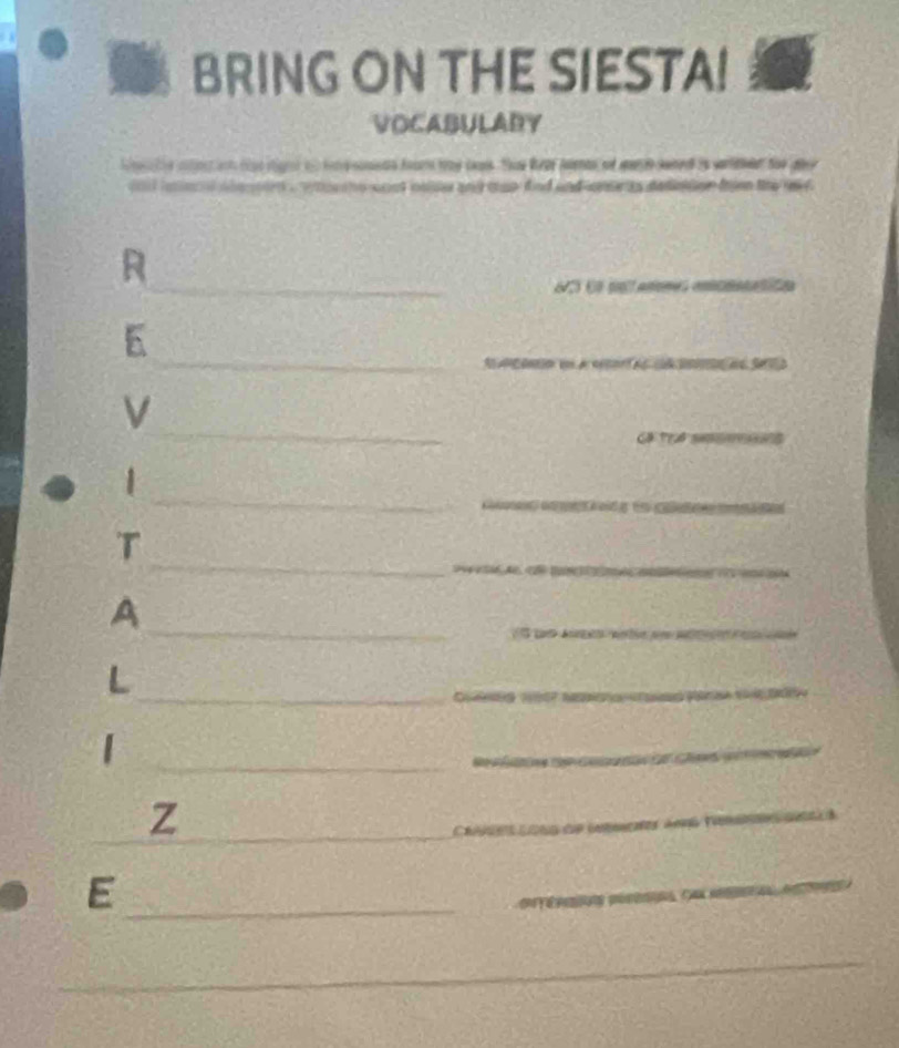 BRING ON THE SIESTA! 
VOCABULADY 
hecle inlint inh tae ight 10 have sonwas from 1ad caws. Thae fear peenas oe mern swned is weremer toe gove 
a to s ho wost onler and cap dind and me ts dednton fen the w . 
R 
_S es pntanmes emonatión 
_ 
E 
_ 
V 
Cã Trể 
_ 
_ 
_ 
1 
。 
_ 
_ 
_ 
T 
__ 
A 
_ 
L 
_ 
_| 
_ 
__ 
Z 
_ 
_E 
_ 
_