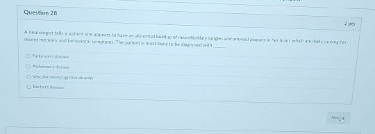 A neurologist tells a patient she appears to have an abnormal buildup of neurofbrillary tangles and amyloid plaques in her brain, which are likely causing her
recent memory and behavioral symptoms. The patient is most likely to be diagnosed with
_
Parkimon's diseae
Algheimer's discise
Vascular neurocogritive disorder
Bechet's discase
Nextu