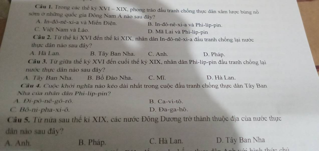 Trong các thể kỷ XVI - XIX, phong trào đấu tranh chống thực dân xâm lược bùng nổ
sớm ở những quốc gia Đông Nam Á nào sau đây?
A. In-đô-nê-xi-a và Miến Điện. B. In-đô-nê-xi-a và Phi-líp-pin.
C. Việt Nam và Lào. D. Mã Lai và Phi-líp-pin
Câu 2. Từ thể ki XVI đến thế kỉ XIX, nhân dân In-đô-nê-xi-a đấu tranh chống lại nước
thực dân nào sau đây?
A. Hà Lan. B. Tây Ban Nha. C. Anh. D. Pháp.
Câu 3. Từ giữa thế kỷ XVI đến cuối thế kỷ XIX, nhân dân Phi-líp-pin đấu tranh chống lại
nước thực dân nào sau đây?
A. Tây Ban Nha. B. Bồ Đào Nha. C. Mĩ. D. Hà Lan.
Câu 4. Cuộc khởi nghĩa nào kéo dài nhất trong cuộc đấu tranh chống thực dân Tây Ban
Nha của nhân dân Phi-líp-pin?
A. Di-pô-nê-gô-rô, B. Ca-vi-tô.
C. Bô-ni-pha-xi-ô. D. Đa-ga-hô.
Câu 5. Từ nửa sau thế kỉ XIX, các nước Đông Dương trở thành thuộc địa của nước thực
dân nào sau đây?
A. Anh. B. Pháp. C. Hà Lan. D. Tây Ban Nha
thức chủ