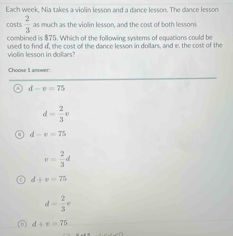 Each week, Nia takes a violin lesson and a dance lesson. The dance lesson
costs  2/3  as much as the violin lesson, and the cost of both lessons
combined is $75. Which of the following systems of equations could be
used to find d, the cost of the dance lesson in dollars, and v, the cost of the
violin lesson in dollars?
Choose 1 answer:
a d-v=75
d= 2/3 v
B d-v=75
v= 2/3 d
d+v=75
d= 2/3 v
d+v=75