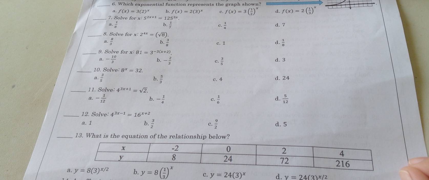 Which exponential function represents the graph shown?
a. f(x)=3(2)^x b. f(x)=2(3)^x c. f(x)=3( 1/2 )^x d. f(x)=2( 1/3 )^x
_7. Solve for x:5^(2x+1)=125^(3x).
a.  1/8  b  1/7  c.  1/4  d. 7
_8. Solve for x:2^(4x)=(sqrt(8)).
Q.  8/3  b.  3/8  c. 1
d.  1/8 
_9. Solve for x:81=3^(-3(x+2)).
a. - 10/3  - 2/3  d. 3
b.
C.  3/5 
_10. Solve: 8^x=32.
a.  3/5  b.  5/3  c. 4 d. 24
_11. Solve: 4^(3x+1)=sqrt(2).
a. - 1/12  b. - 1/4  c.  1/6   5/12 
d.
_12. Solve: 4^(3x-1)=16^(x+2)
a. 1 b.  3/2   9/2  d. 5
c.
_13. What is the equation of the relationship below?
a
c. y=24(3)^x d. y=24(3)^x/2