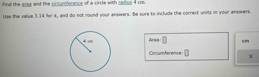 Find the area and the circumference of a circle with radius 4 cm. 
Use the value 3.14 for π, and do not round your answers. Be sure to include the correct units in your answers. 
Area: □
cm
Circumference: □ 
×