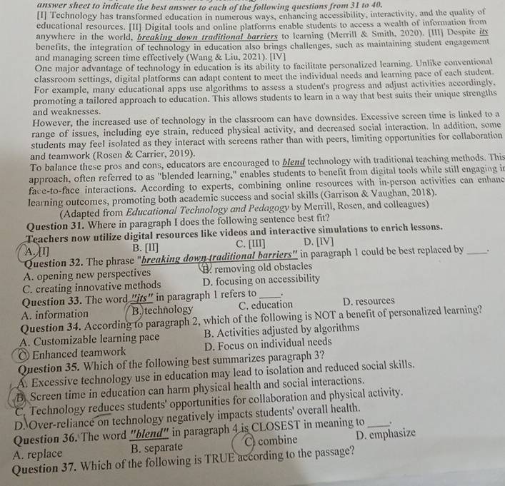 answer sheet to indicate the best answer to each of the following questions from 31 to 40.
[I] Technology has transformed education in numerous ways, enhancing accessibility, interactivity, and the quality of
educational resources. [II] Digital tools and online platforms enable students to access a wealth of information from
anywhere in the world, breaking down traditional barriers to learning (Merrill & Smith, 2020). [III] Despite its
benefits, the integration of technology in education also brings challenges, such as maintaining student engagement
and managing screen time effectively (Wang & Liu, 2021). [IV]
One major advantage of technology in education is its ability to facilitate personalized learning. Unlike conventional
classroom settings, digital platforms can adapt content to meet the individual needs and learning pace of each student.
For example, many educational apps use algorithms to assess a student's progress and adjust activities accordingly.
promoting a tailored approach to education. This allows students to learn in a way that best suits their unique strengths
and weaknesses.
However, the increased use of technology in the classroom can have downsides. Excessive screen time is linked to a
range of issues, including eye strain, reduced physical activity, and decreased social interaction. In addition, some
students may feel isolated as they interact with screens rather than with peers, limiting opportunities for collaboration
and teamwork (Rosen & Carrier, 2019).
To balance these pros and cons, educators are encouraged to blend technology with traditional teaching methods. This
approach, often referred to as "blended learning," enables students to benefit from digital tools while still engaging in
face-to-face interactions. According to experts, combining online resources with in-person activities can enhanc
learning outcomes, promoting both academic success and social skills (Garrison & Vaughan, 2018).
(Adapted from Educational Technology and Pedagogy by Merrill, Rosen, and colleagues)
Question 31. Where in paragraph I does the following sentence best fit?
Teachers now utilize digital resources like videos and interactive simulations to enrich lessons.
A. [I] B. [II] C. [III] D. [IV]
Question 32. The phrase “breaking down traditional barriers” in paragraph 1 could be best replaced by_ .
A. opening new perspectives B. removing old obstacles
C. creating innovative methods D. focusing on accessibility
Question 33. The word "its" in paragraph 1 refers to _.
A. information B.)technology C. education D. resources
Question 34. According to paragraph 2, which of the following is NOT a benefit of personalized learning?
A. Customizable learning pace B. Activities adjusted by algorithms
Enhanced teamwork D. Focus on individual needs
Question 35. Which of the following best summarizes paragraph 3?
A. Excessive technology use in education may lead to isolation and reduced social skills.
B. Screen time in education can harm physical health and social interactions.
C. Technology reduces students' opportunities for collaboration and physical activity.
D. Over-reliance on technology negatively impacts students' overall health.
Question 36. The word "blend" in paragraph 4 is CLOSEST in meaning to _、 .
A. replace B. separate Ccombine D. emphasize
Question 37. Which of the following is TRUE according to the passage?