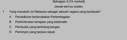 Bahagian A [15 markah]
Jawab semua soalan.
1 Yang manakah ciri Malaysia sebagai sebuah negara yang berdaulat?
A Pentadbiran berlandaskan Perlembagaan
B Perkhidmatan kerajaan yang sistematik
C Penduduk yang berbilang bangsa
D Pemimpin yang berjiwa rakyat