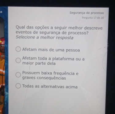 a Segurança de processo
Pergunta 17 de 20
Qual das opções a seguir melhor descreve
eventos de segurança de processo?
Selecione a melhor resposta
Afetam mais de uma pessoa
Afetam toda a plataforma ou a
maior parte dela
Possuem baixa frequência e
graves consequências
Todas as alternativas acima