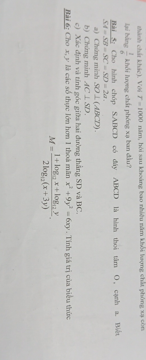 thành chất khác). Với T=1000 hăm, hỏi sau khoảng bao nhiêu năm khối lượng chất phóng xạ còn 
lại bằng  1/6 k lhối lượng chất phóng xạ ban đầu? 
Bài 5: Cho hình chóp S. ABCD có đáy ABCD là hình thoi tâm O, cạnh a. Biết
SA=SB=SC=SD=2a. 
a) Chứng minh SO⊥ (ABCD). 
b) Chứng minh AC⊥ SD. 
c) Xác định và tính góc giữa hai đường thẳng SD và BC. 
Bài 6: Cho x, y là các số thực lớn hơn 1 thoả mãn x^2+9y^2=6xy. Tính giá trị của biểu thức
M=frac 1+log _12x+log _12y2log _12(x+3y).