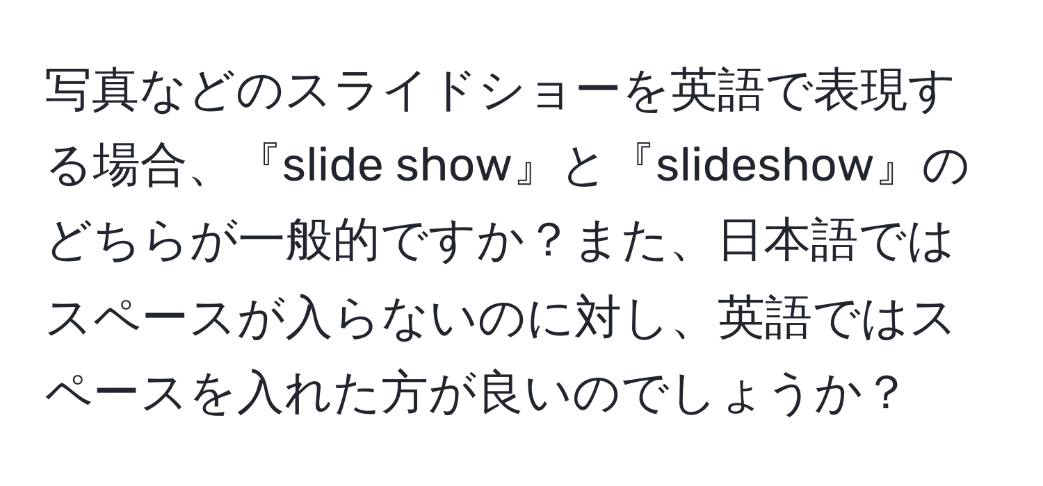 写真などのスライドショーを英語で表現する場合、『slide show』と『slideshow』のどちらが一般的ですか？また、日本語ではスペースが入らないのに対し、英語ではスペースを入れた方が良いのでしょうか？