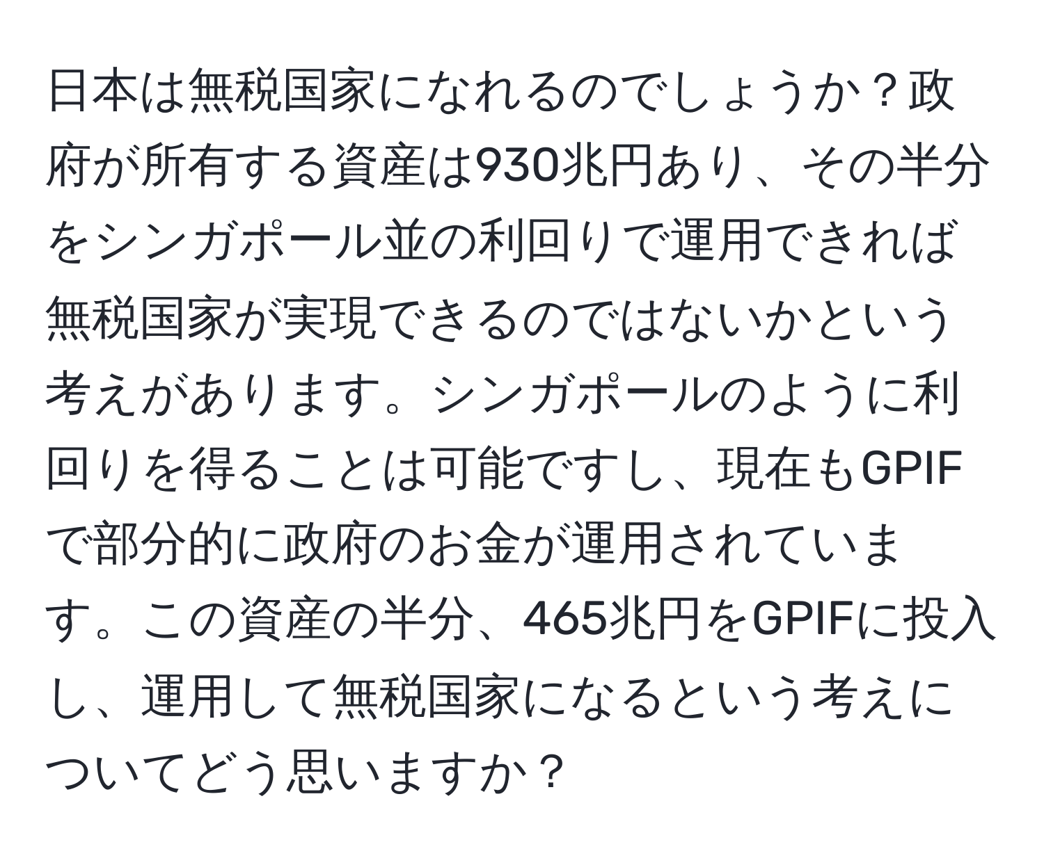 日本は無税国家になれるのでしょうか？政府が所有する資産は930兆円あり、その半分をシンガポール並の利回りで運用できれば無税国家が実現できるのではないかという考えがあります。シンガポールのように利回りを得ることは可能ですし、現在もGPIFで部分的に政府のお金が運用されています。この資産の半分、465兆円をGPIFに投入し、運用して無税国家になるという考えについてどう思いますか？