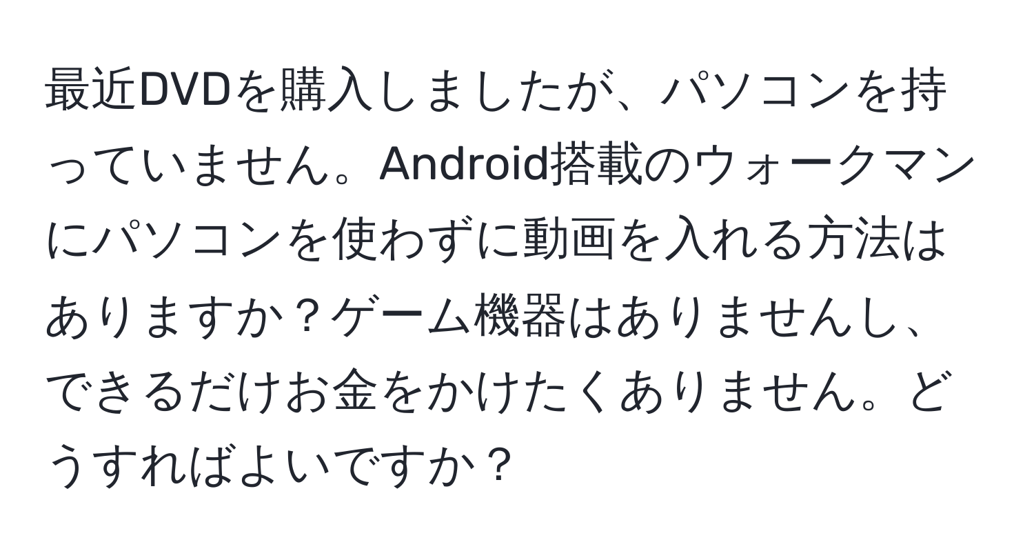 最近DVDを購入しましたが、パソコンを持っていません。Android搭載のウォークマンにパソコンを使わずに動画を入れる方法はありますか？ゲーム機器はありませんし、できるだけお金をかけたくありません。どうすればよいですか？