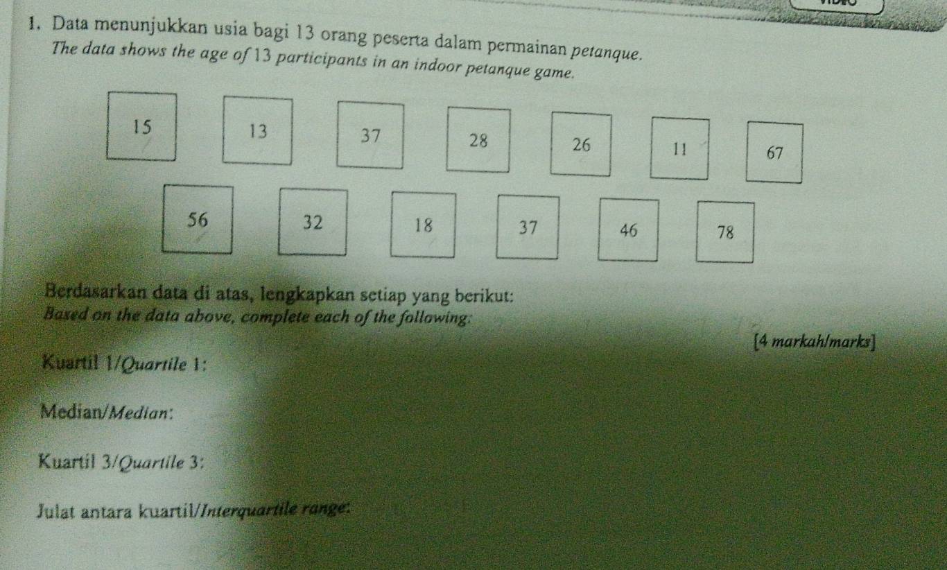 Data menunjukkan usia bagi 13 orang peserta dalam permainan petanque. 
The data shows the age of 13 participants in an indoor petanque game.
15
13
37
28
26
11 67
56
32
18
37
46
78
Berdasarkan data di atas, lengkapkan setiap yang berikut: 
Based on the data above, complete each of the following: 
[4 markah/marks] 
Kuartil 1/Quartile 1: 
Median/Median: 
Kuartil 3/Quartile 3: 
Julat antara kuartil/Interquartile range: