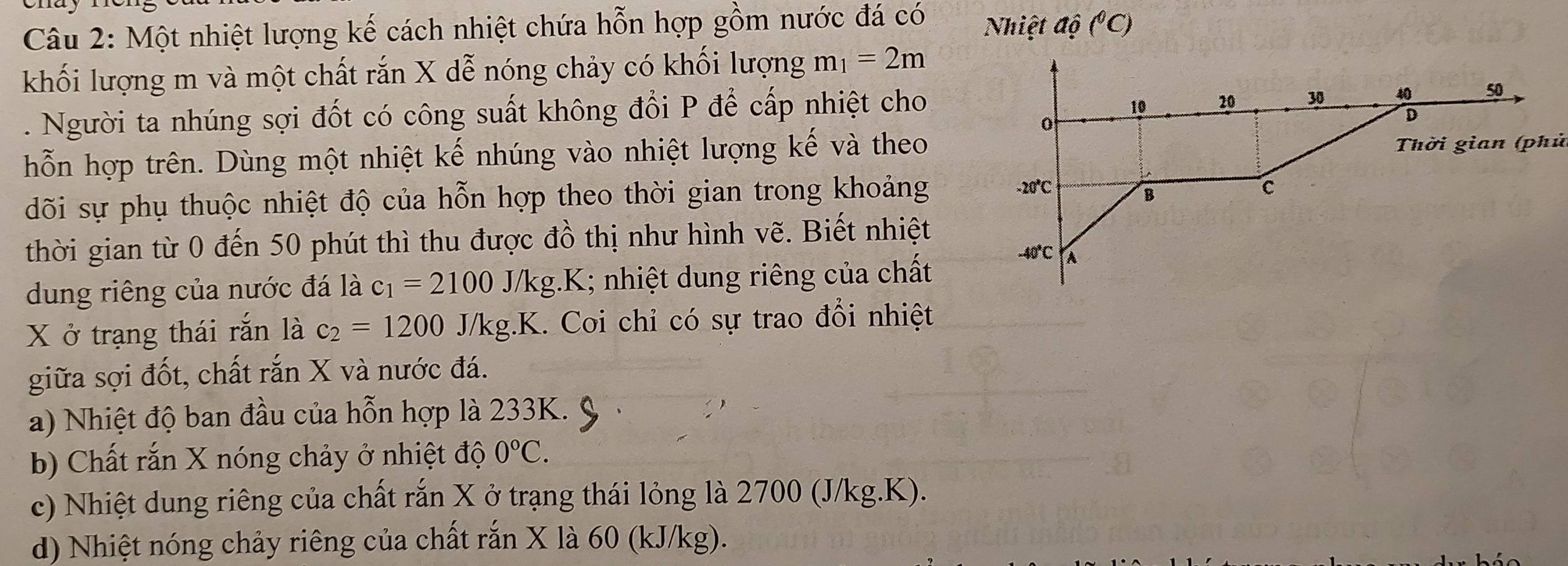 Một nhiệt lượng kế cách nhiệt chứa hỗn hợp gồm nước đá có  Nhiệt độ (^circ C)
khối lượng m và một chất rắn X dễ nóng chảy có khối lượng m_1=2m. Người ta nhúng sợi đốt có công suất không đổi P để cấp nhiệt cho
hỗn hợp trên. Dùng một nhiệt kế nhúng vào nhiệt lượng kế và theo
dõi sự phụ thuộc nhiệt độ của hỗn hợp theo thời gian trong khoảng
thời gian từ 0 đến 50 phút thì thu được đồ thị như hình vẽ. Biết nhiệt
dung riêng của nước đá là c_1=2100J/kg.K; nhiệt dung riêng của chất
X ở trạng thái rắn là c_2=1200J/kg.K. Coi chỉ có sự trao đổi nhiệt
giữa sợi đốt, chất rắn X và nước đá.
a) Nhiệt độ ban đầu của hỗn hợp là 233K.
b) Chất rắn X nóng chảy ở nhiệt độ 0°C.
c) Nhiệt dung riêng của chất rắn X ở trạng thái lỏng là 2700 (J/kg.K).
d) Nhiệt nóng chảy riêng của chất rắn X là 60 (kJ/kg).