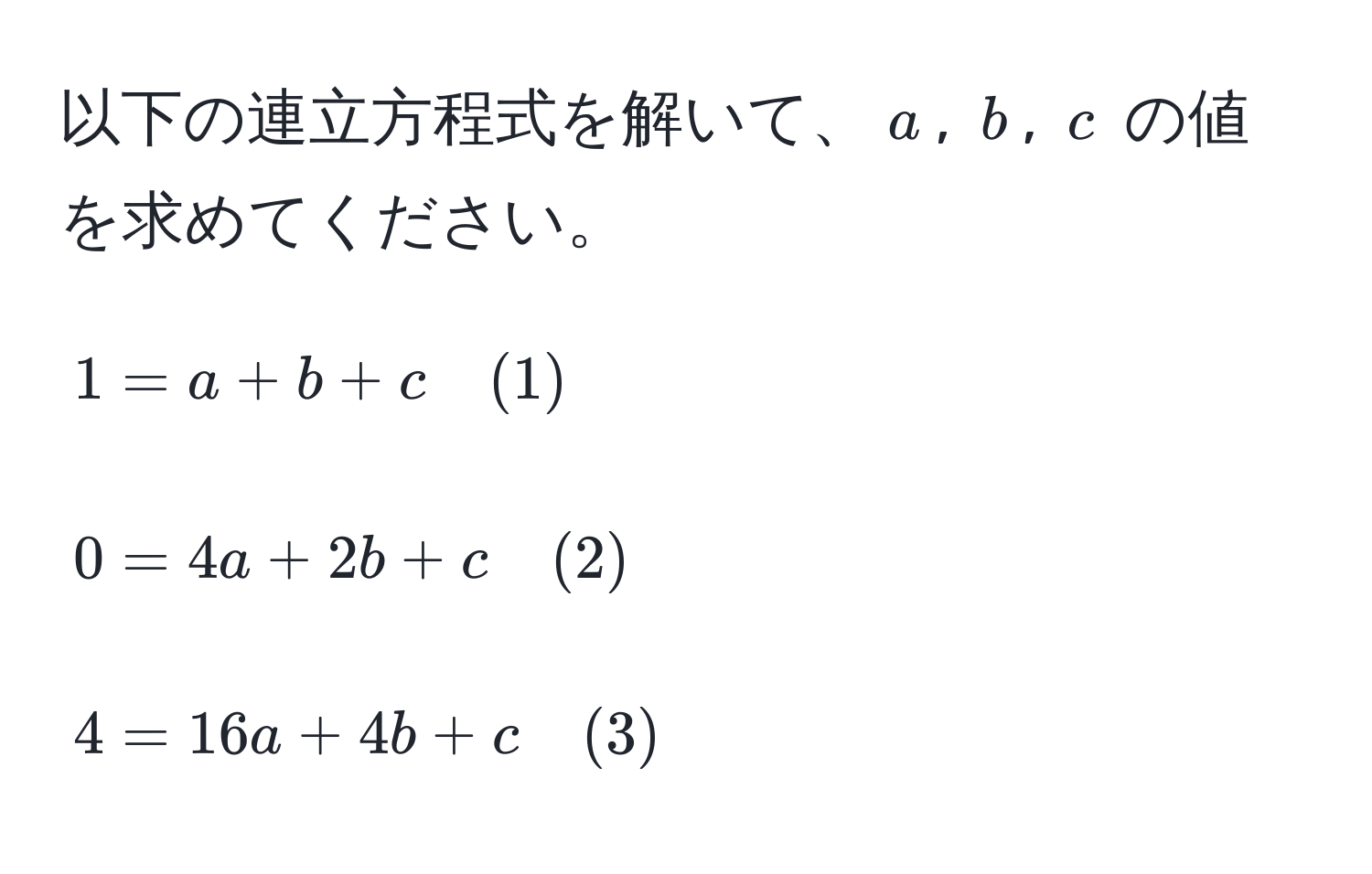 以下の連立方程式を解いて、$a$, $b$, $c$ の値を求めてください。

[
1 = a + b + c quad (1)
]
[
0 = 4a + 2b + c quad (2)
]
[
4 = 16a + 4b + c quad (3)
]