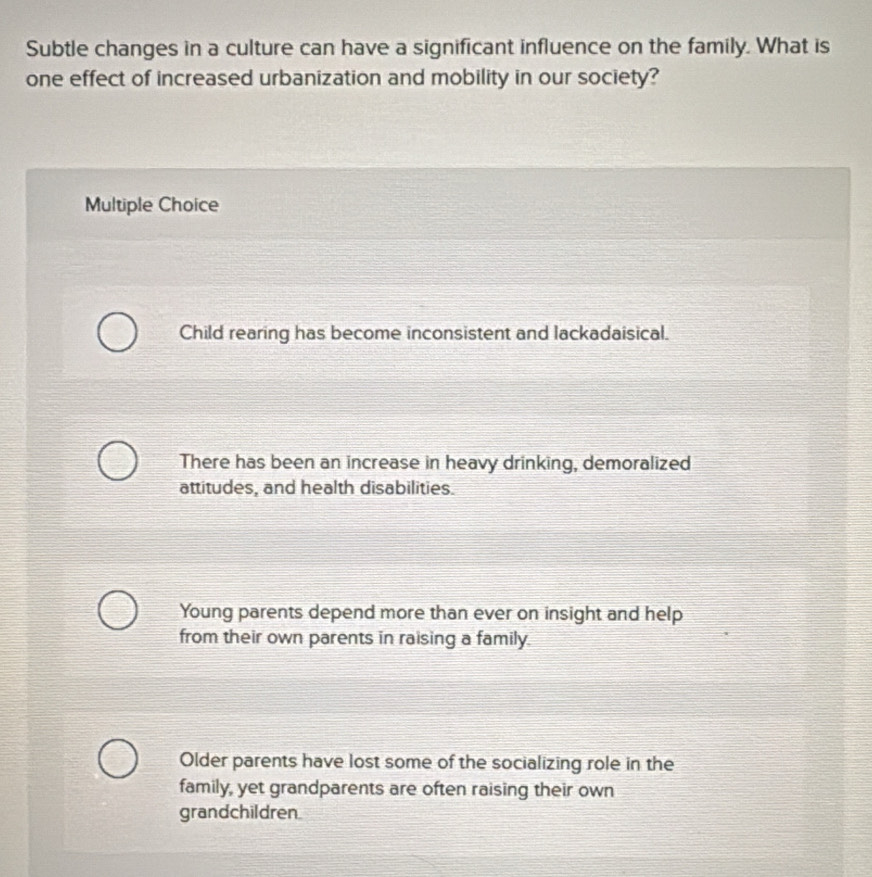 Subtle changes in a culture can have a significant influence on the family. What is
one effect of increased urbanization and mobility in our society?
Multiple Choice
Child rearing has become inconsistent and lackadaisical.
There has been an increase in heavy drinking, demoralized
attitudes, and health disabilities.
Young parents depend more than ever on insight and help
from their own parents in raising a family.
Older parents have lost some of the socializing role in the
family, yet grandparents are often raising their own
grandchildren.