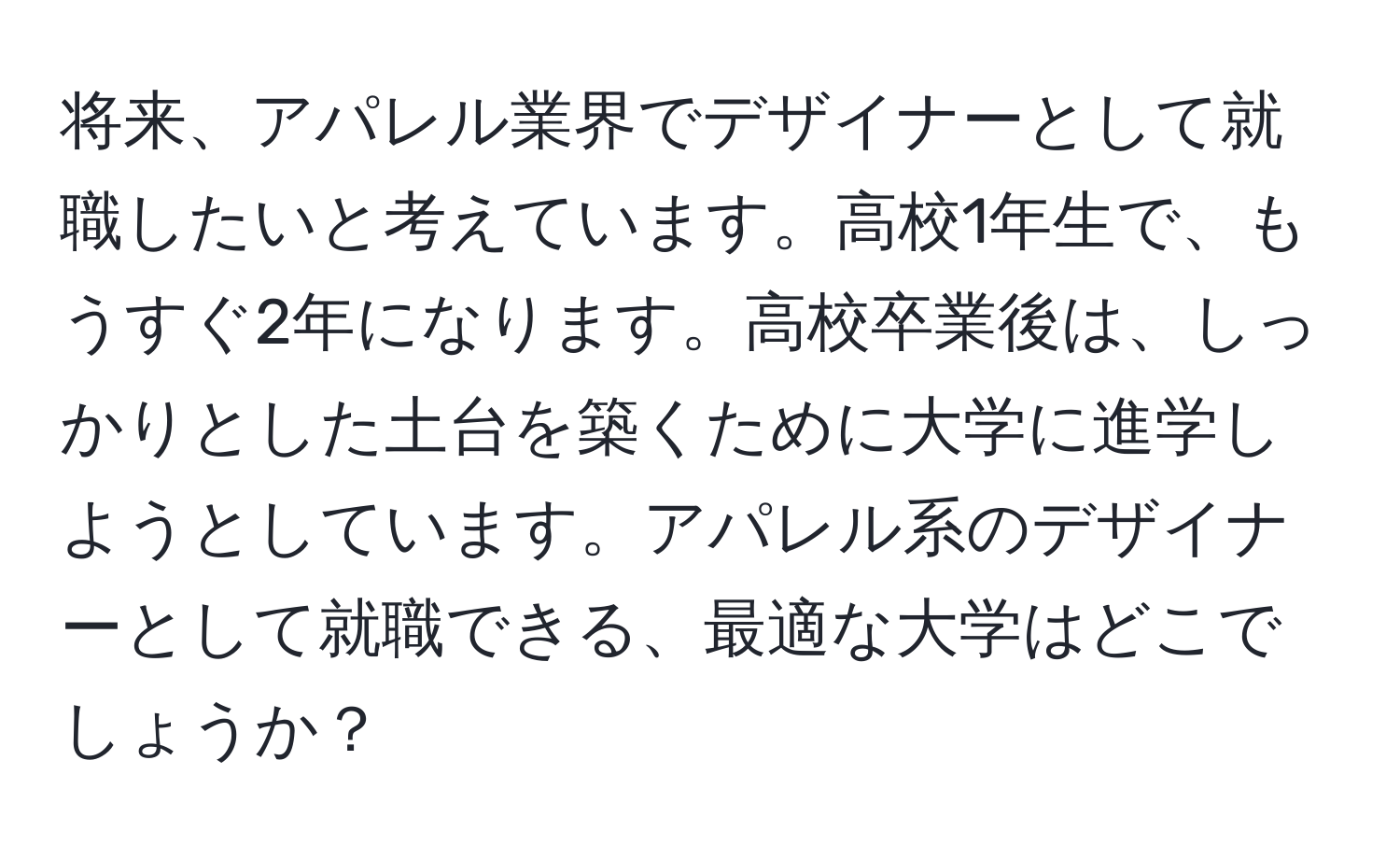 将来、アパレル業界でデザイナーとして就職したいと考えています。高校1年生で、もうすぐ2年になります。高校卒業後は、しっかりとした土台を築くために大学に進学しようとしています。アパレル系のデザイナーとして就職できる、最適な大学はどこでしょうか？