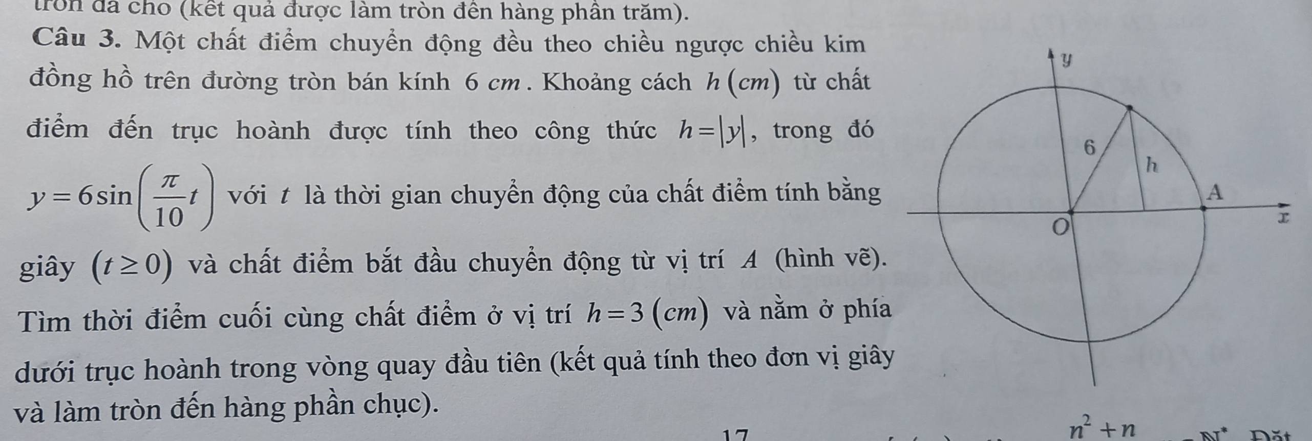 tron đã cho (kết quả được làm tròn đên hàng phân trăm). 
Câu 3. Một chất điểm chuyển động đều theo chiều ngược chiều kim 
đồng hồ trên đường tròn bán kính 6 cm. Khoảng cách h (cm) từ chất 
điểm đến trục hoành được tính theo công thức h=|y| , trong đó
y=6sin ( π /10 t) với t là thời gian chuyển động của chất điểm tính bằng 
giây (t≥ 0) và chất điểm bắt đầu chuyển động từ vị trí A (hình vẽ). 
Tìm thời điểm cuối cùng chất điểm ở vị trí h=3 12 m) và nằm ở phía 
dưới trục hoành trong vòng quay đầu tiên (kết quả tính theo đơn vị giây 
và làm tròn đến hàng phần chục).
n^2+n AT^*
17 Đặt